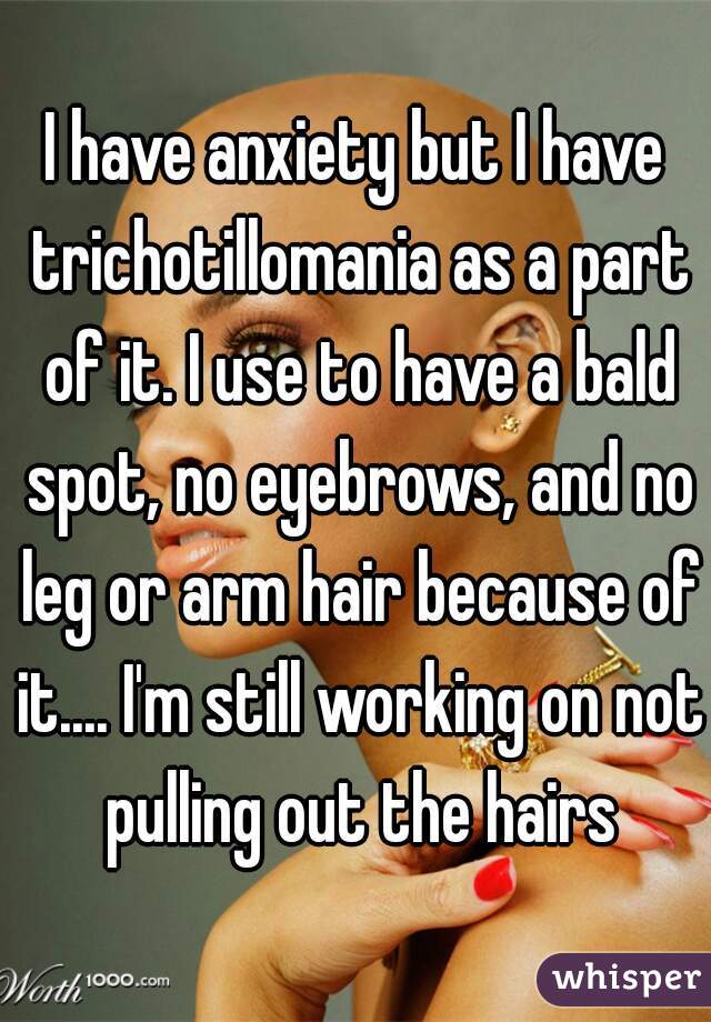 I have anxiety but I have trichotillomania as a part of it. I use to have a bald spot, no eyebrows, and no leg or arm hair because of it.... I'm still working on not pulling out the hairs