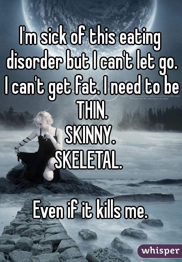 I'm sick of this eating disorder but I can't let go.
 I can't get fat. I need to be THIN.
 SKINNY. 
SKELETAL. 

Even if it kills me.