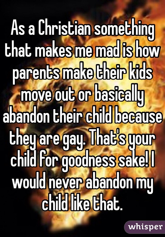 As a Christian something that makes me mad is how parents make their kids move out or basically abandon their child because they are gay. That's your child for goodness sake! I would never abandon my child like that. 