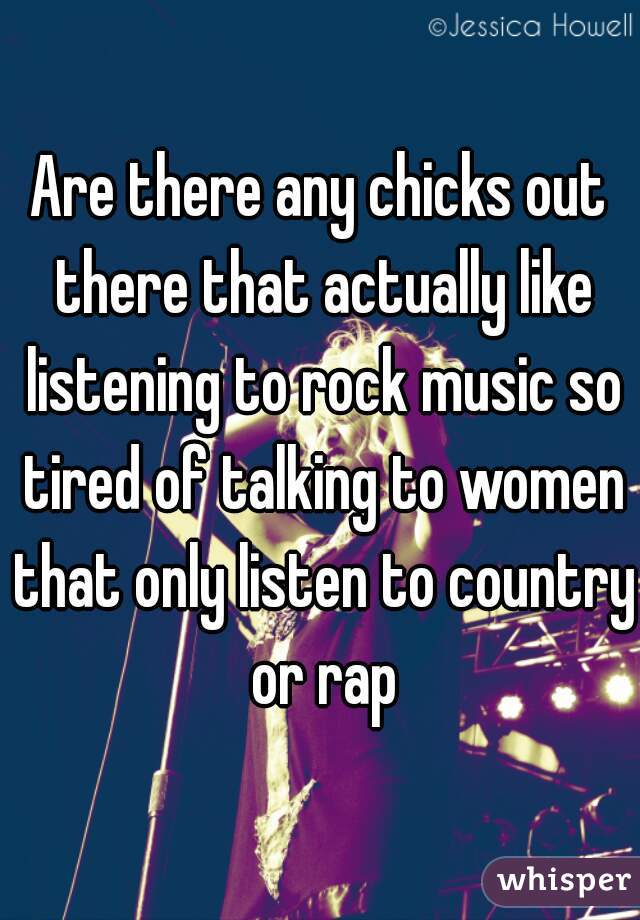 Are there any chicks out there that actually like listening to rock music so tired of talking to women that only listen to country or rap
