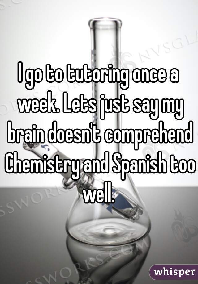 I go to tutoring once a week. Lets just say my brain doesn't comprehend Chemistry and Spanish too well. 