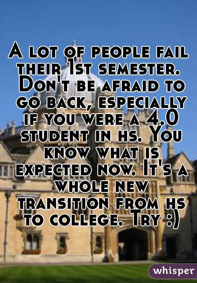 A lot of people fail their 1st semester.  Don't be afraid to go back, especially if you were a 4.0 student in hs. You know what is expected now. It's a whole new transition from hs to college. Try :)