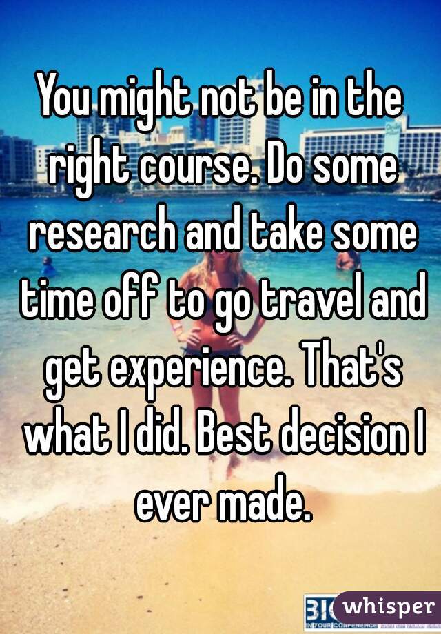 You might not be in the right course. Do some research and take some time off to go travel and get experience. That's what I did. Best decision I ever made.