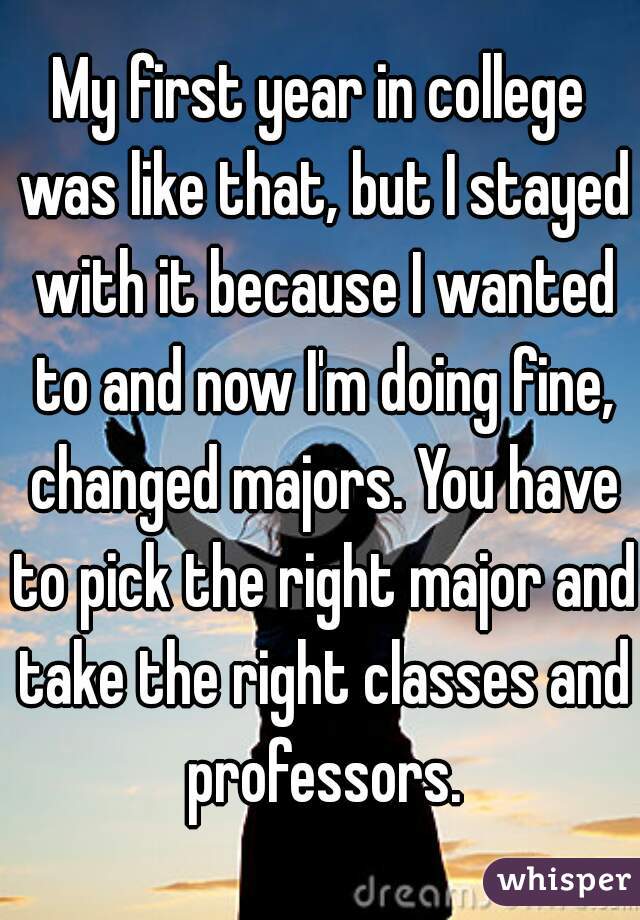 My first year in college was like that, but I stayed with it because I wanted to and now I'm doing fine, changed majors. You have to pick the right major and take the right classes and professors.
