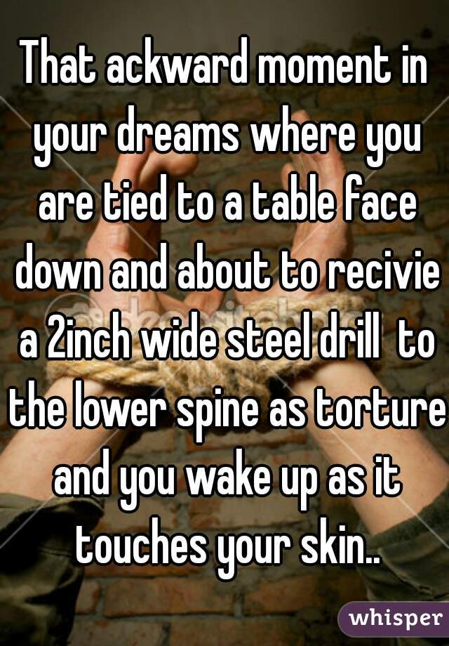 That ackward moment in your dreams where you are tied to a table face down and about to recivie a 2inch wide steel drill  to the lower spine as torture and you wake up as it touches your skin..