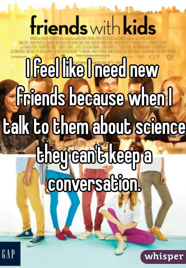 I feel like I need new friends because when I talk to them about science they can't keep a conversation.