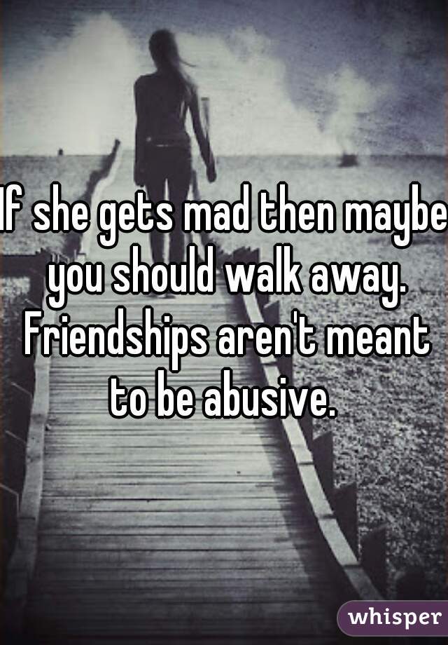 If she gets mad then maybe you should walk away. Friendships aren't meant to be abusive. 