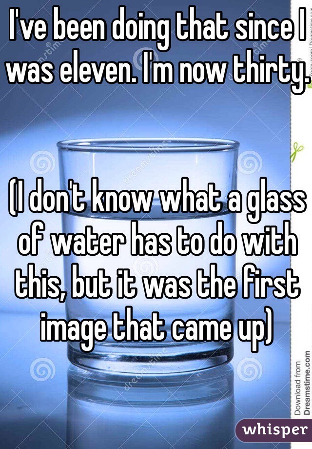 I've been doing that since I was eleven. I'm now thirty.


(I don't know what a glass of water has to do with this, but it was the first image that came up)