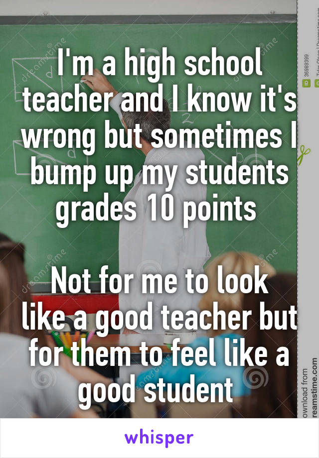 I'm a high school teacher and I know it's wrong but sometimes I bump up my students grades 10 points 

Not for me to look like a good teacher but for them to feel like a good student 