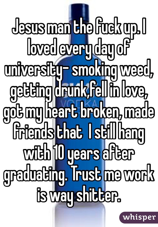 Jesus man the fuck up. I loved every day of university- smoking weed, getting drunk,fell in love, got my heart broken, made friends that  I still hang with 10 years after graduating. Trust me work is way shitter.  