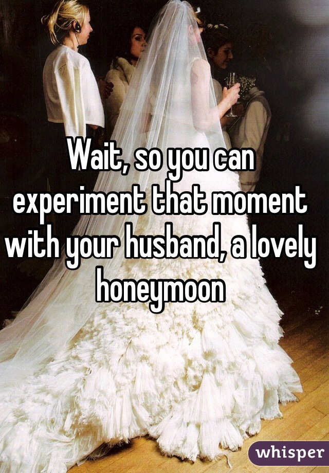 Wait, so you can experiment that moment with your husband, a lovely honeymoon 