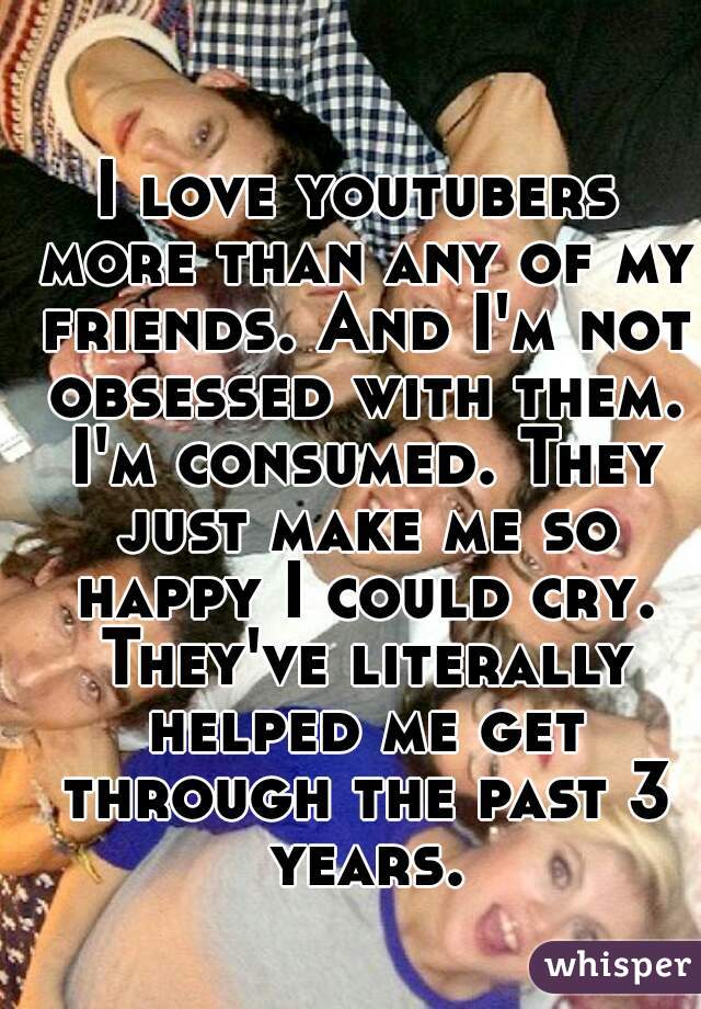 I love youtubers more than any of my friends. And I'm not obsessed with them. I'm consumed. They just make me so happy I could cry. They've literally helped me get through the past 3 years.