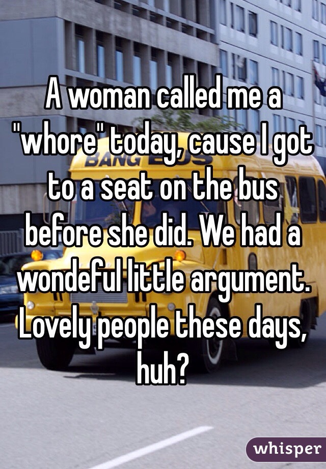 A woman called me a "whore" today, cause I got to a seat on the bus before she did. We had a wondeful little argument. Lovely people these days, huh? 