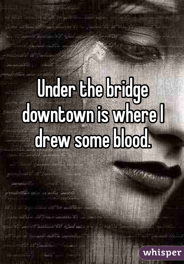 Under the bridge downtown is where I drew some blood.