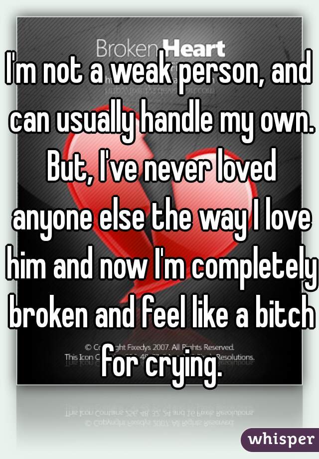 I'm not a weak person, and can usually handle my own. But, I've never loved anyone else the way I love him and now I'm completely broken and feel like a bitch for crying.