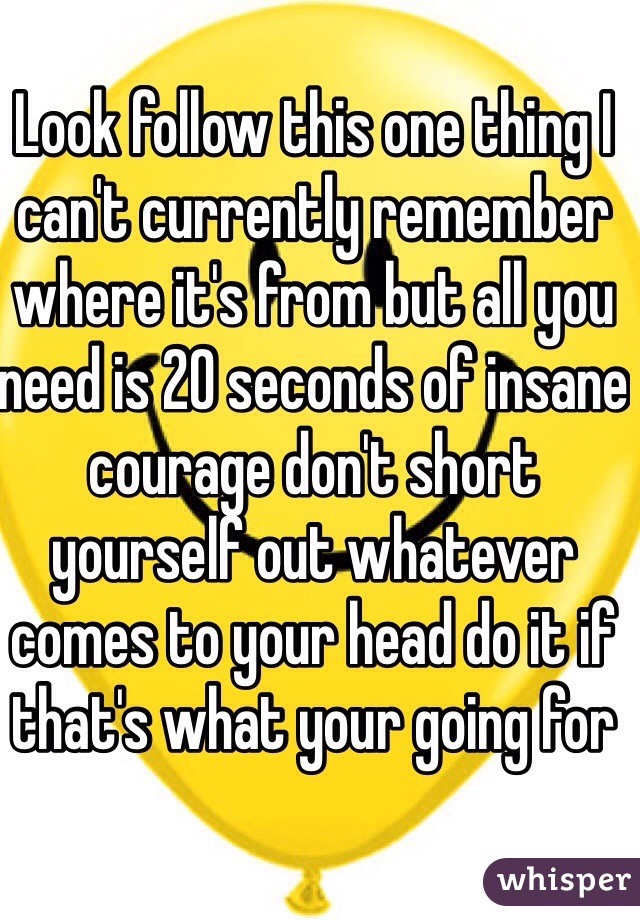 Look follow this one thing I can't currently remember where it's from but all you need is 20 seconds of insane courage don't short yourself out whatever comes to your head do it if that's what your going for 
