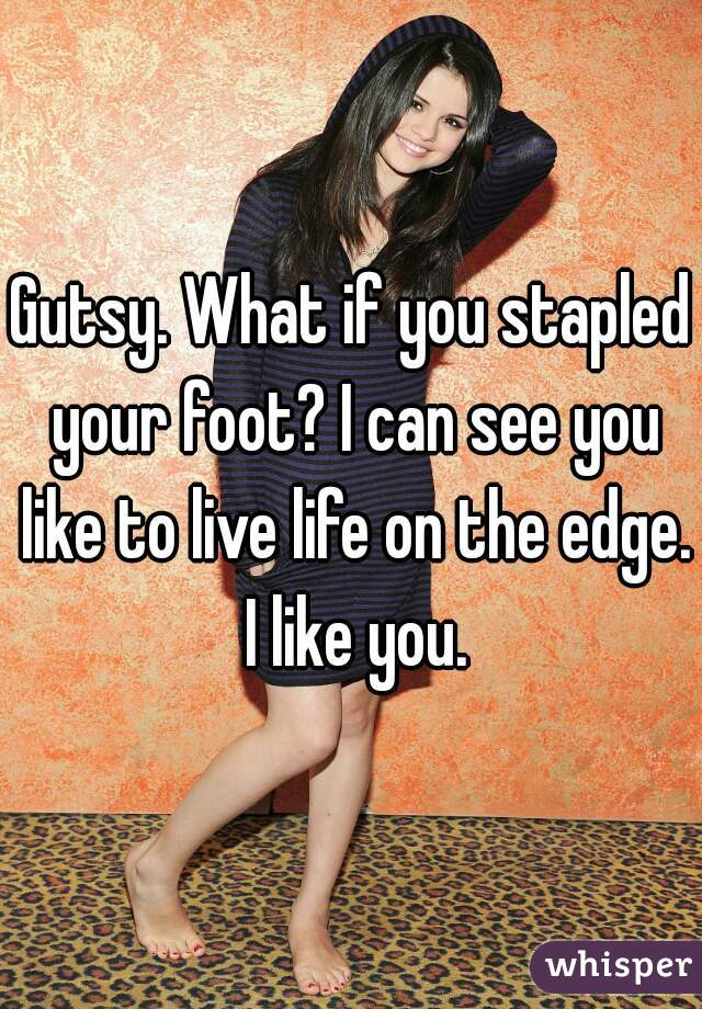 Gutsy. What if you stapled your foot? I can see you like to live life on the edge. I like you.