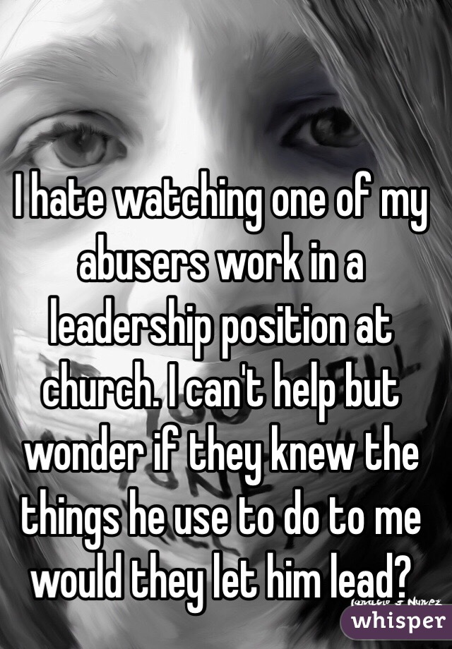 I hate watching one of my abusers work in a leadership position at church. I can't help but wonder if they knew the things he use to do to me would they let him lead?