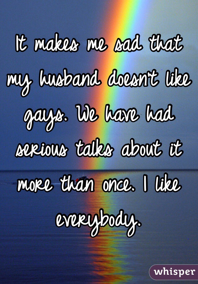 It makes me sad that my husband doesn't like gays. We have had serious talks about it more than once. I like everybody.