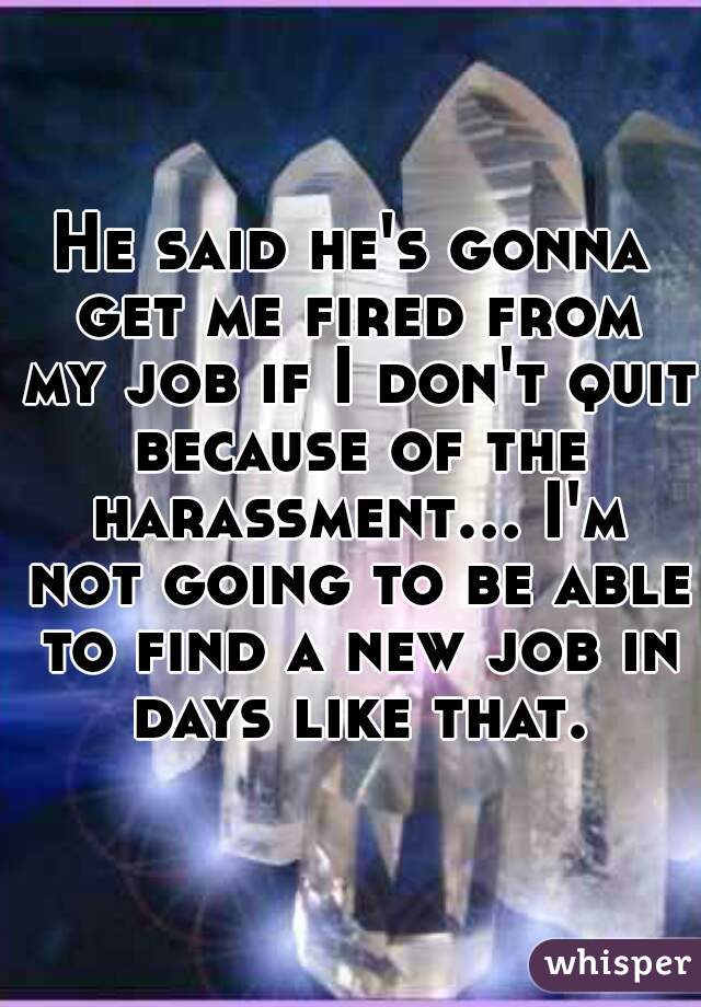 He said he's gonna get me fired from my job if I don't quit because of the harassment... I'm not going to be able to find a new job in days like that.