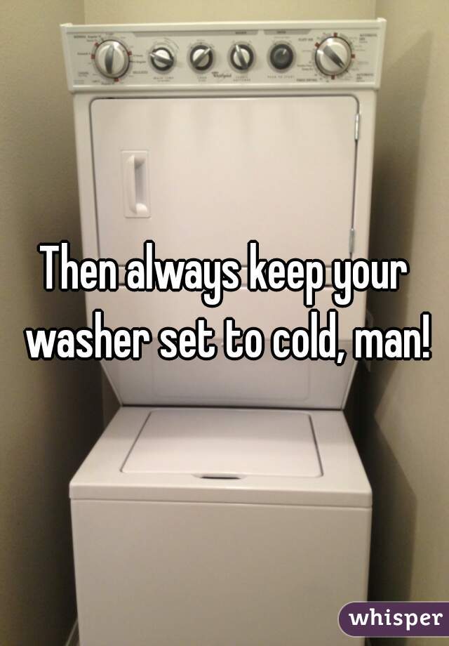 Then always keep your washer set to cold, man!