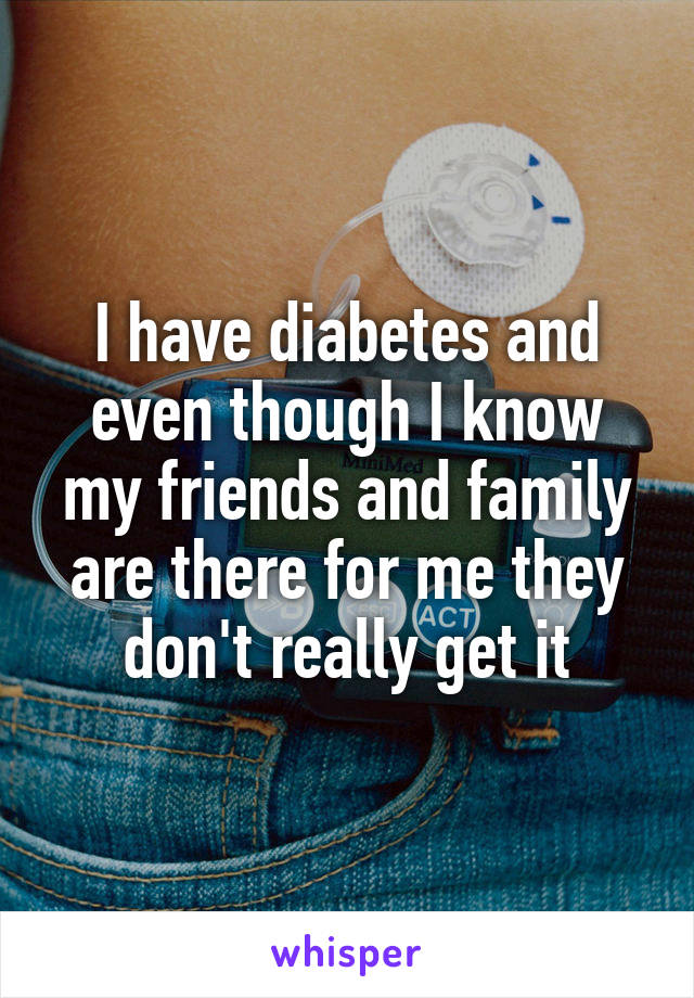I have diabetes and even though I know my friends and family are there for me they don't really get it