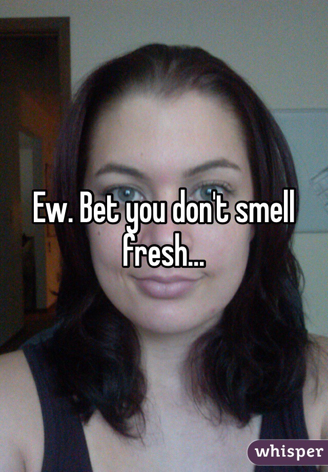 Ew. Bet you don't smell fresh...