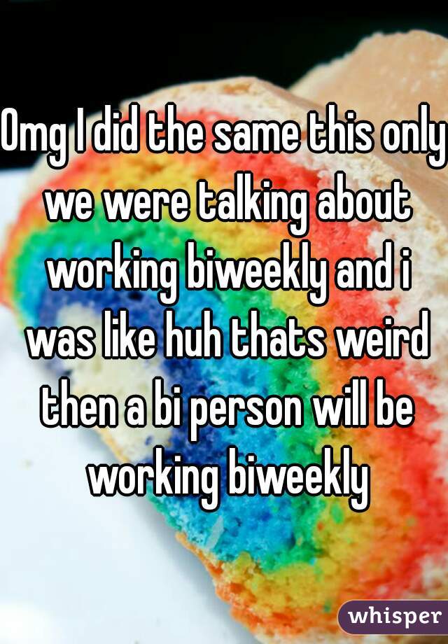 Omg I did the same this only we were talking about working biweekly and i was like huh thats weird then a bi person will be working biweekly