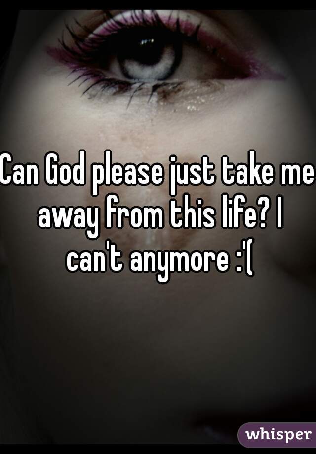 Can God please just take me away from this life? I can't anymore :'(