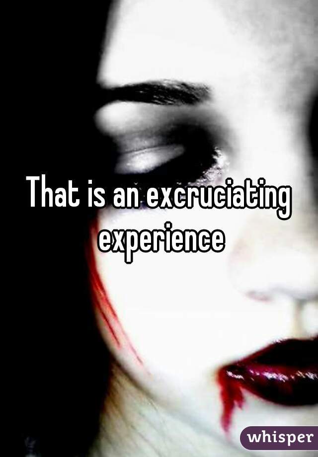 That is an excruciating experience