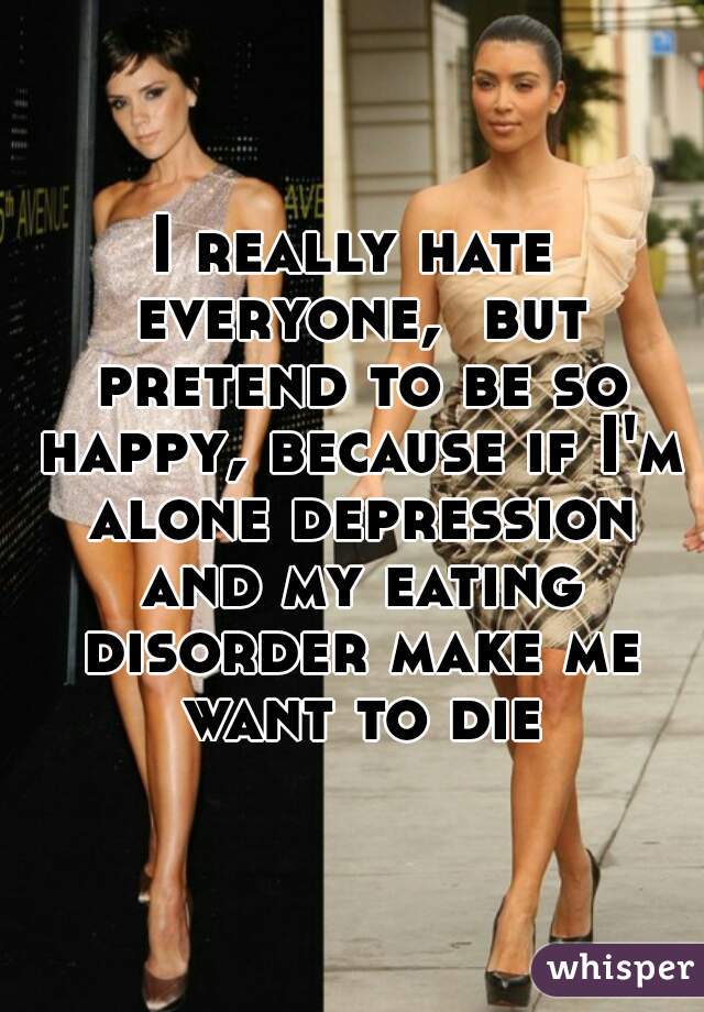 I really hate everyone,  but pretend to be so happy, because if I'm alone depression and my eating disorder make me want to die
