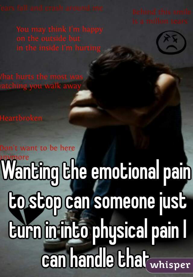 Wanting the emotional pain to stop can someone just turn in into physical pain I can handle that.