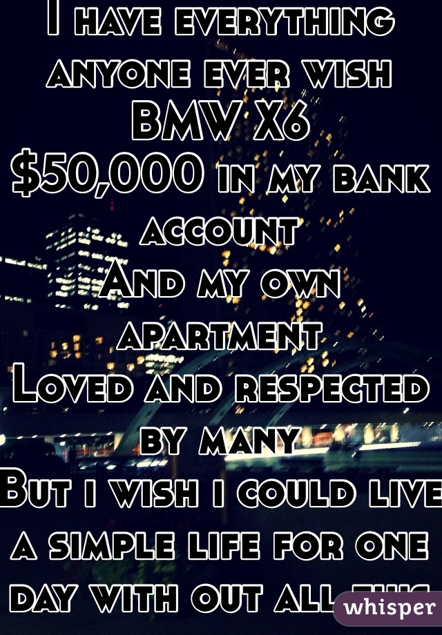 I have everything anyone ever wish 
BMW X6
$50,000 in my bank account 
And my own apartment 
Loved and respected by many 
But i wish i could live a simple life for one day with out all this
