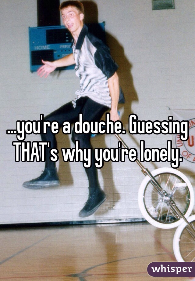 ...you're a douche. Guessing THAT's why you're lonely.