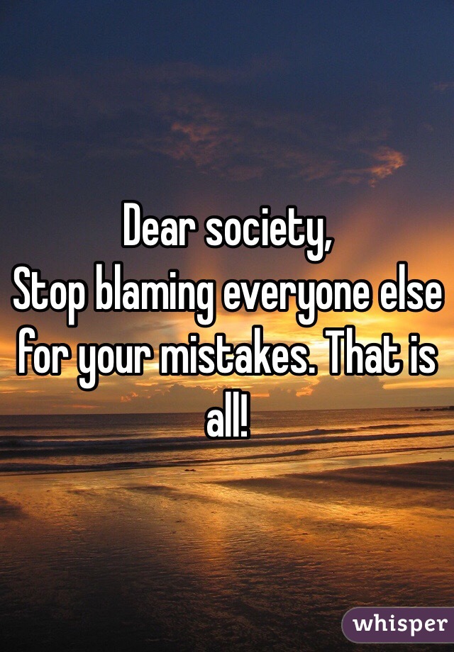 Dear society,
Stop blaming everyone else for your mistakes. That is all!