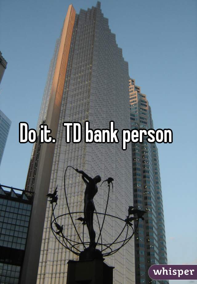 Do it.  TD bank person 