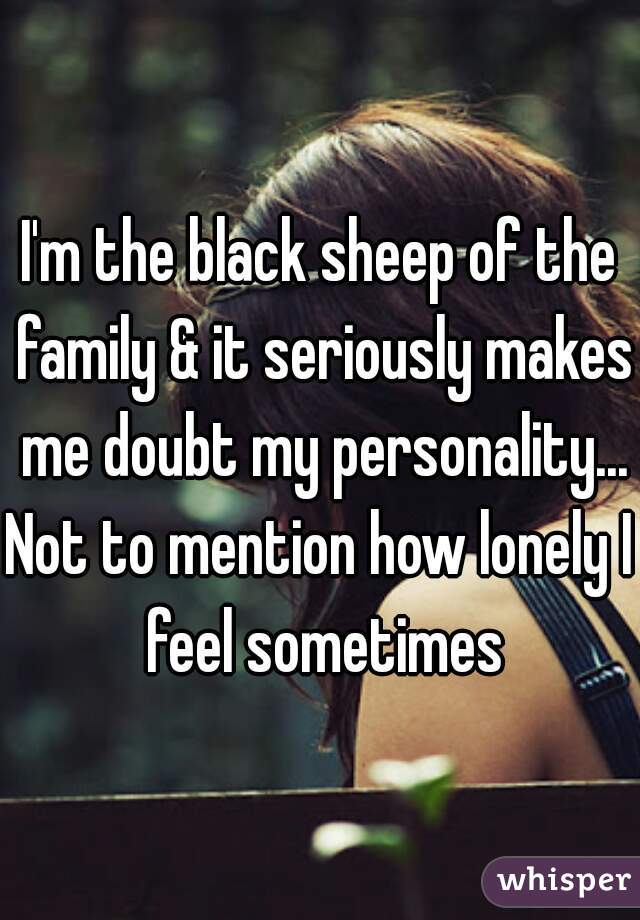 I'm the black sheep of the family & it seriously makes me doubt my personality...
Not to mention how lonely I feel sometimes