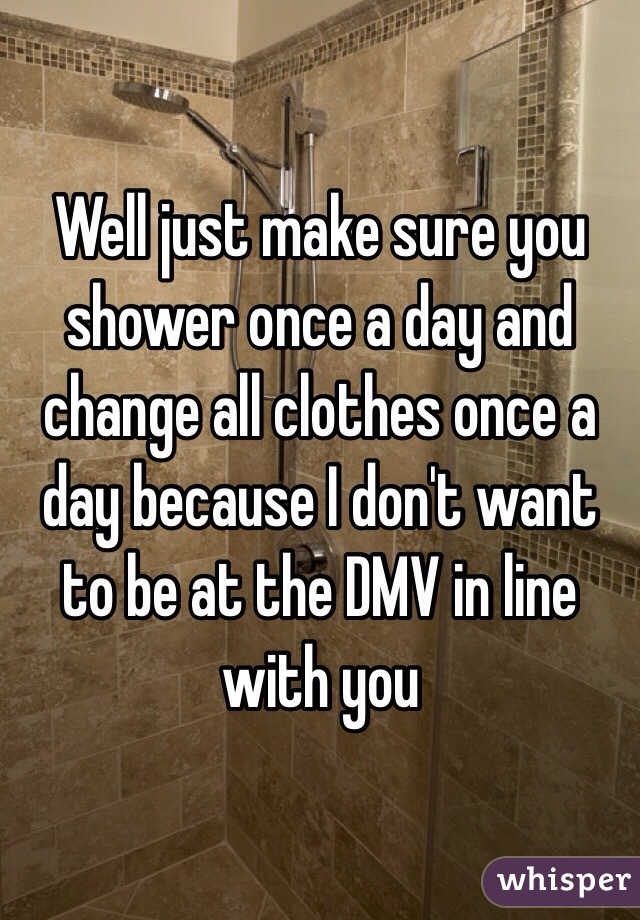 Well just make sure you shower once a day and change all clothes once a day because I don't want to be at the DMV in line with you