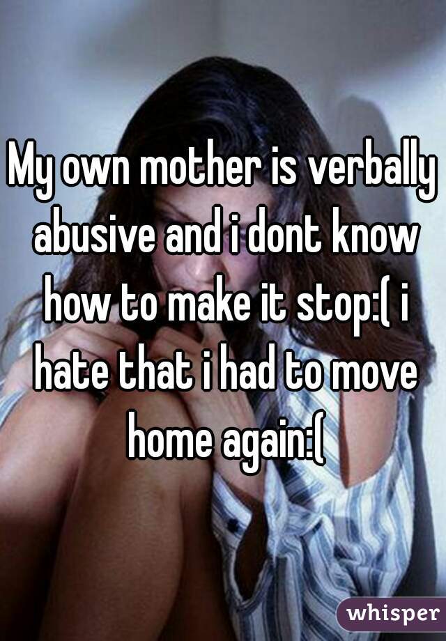 My own mother is verbally abusive and i dont know how to make it stop:( i hate that i had to move home again:(