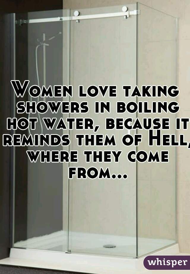 Women love taking showers in boiling hot water, because it reminds them of Hell, where they come from...