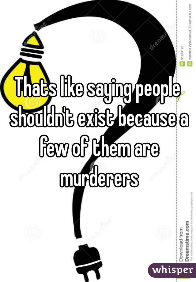 Thats like saying people shouldn't exist because a few of them are murderers