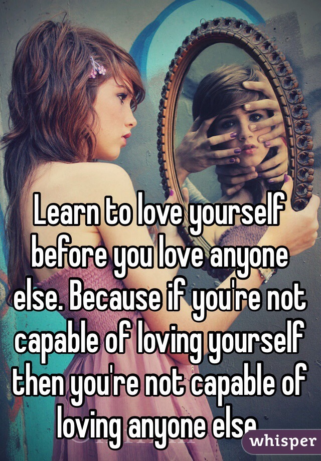 Learn to love yourself before you love anyone else. Because if you're not capable of loving yourself then you're not capable of loving anyone else.
