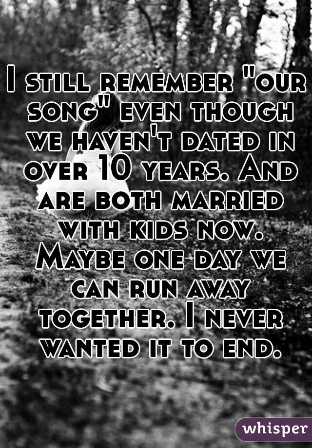 I still remember "our song" even though we haven't dated in over 10 years. And are both married with kids now. Maybe one day we can run away together. I never wanted it to end.