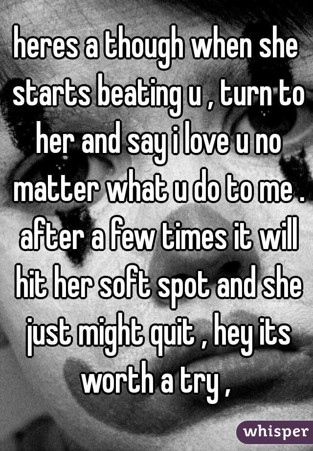 heres a though when she starts beating u , turn to her and say i love u no matter what u do to me . after a few times it will hit her soft spot and she just might quit , hey its worth a try , 