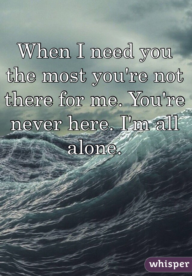 When I need you the most you're not there for me. You're never here. I'm all alone.