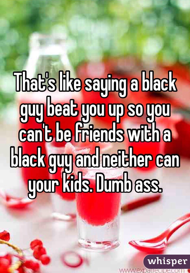 That's like saying a black guy beat you up so you can't be friends with a black guy and neither can your kids. Dumb ass. 