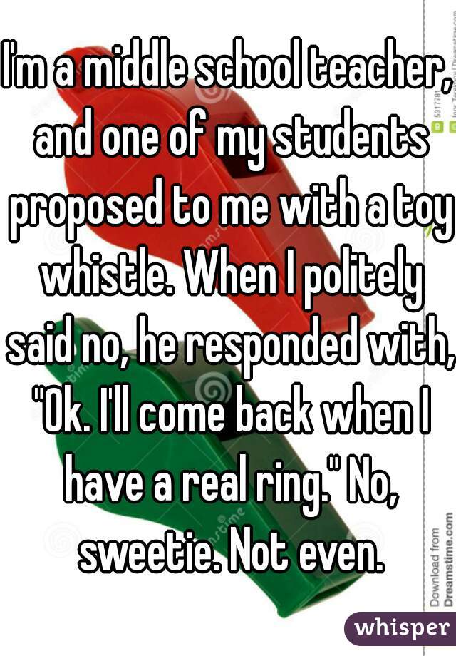 I'm a middle school teacher, and one of my students proposed to me with a toy whistle. When I politely said no, he responded with, "Ok. I'll come back when I have a real ring." No, sweetie. Not even.
