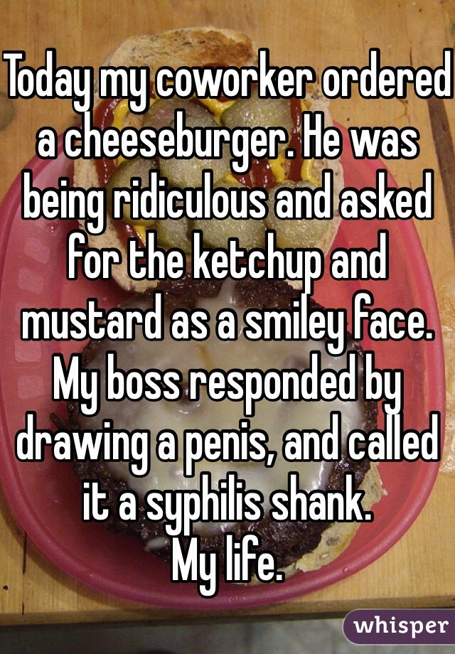 Today my coworker ordered a cheeseburger. He was being ridiculous and asked for the ketchup and mustard as a smiley face. My boss responded by drawing a penis, and called it a syphilis shank.
My life. 