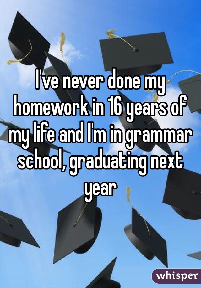 I've never done my homework in 16 years of my life and I'm in grammar school, graduating next year