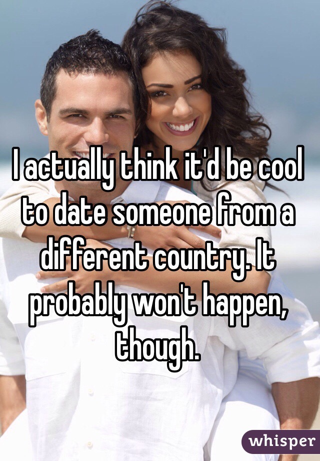 I actually think it'd be cool to date someone from a different country. It probably won't happen, though. 